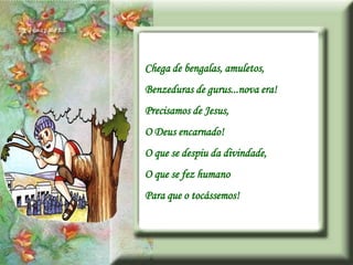 Chega de bengalas, amuletos,
Benzeduras de gurus...nova era!
Precisamos de Jesus,
O Deus encarnado!
O que se despiu da divindade,
O que se fez humano
Para que o tocássemos!
 
