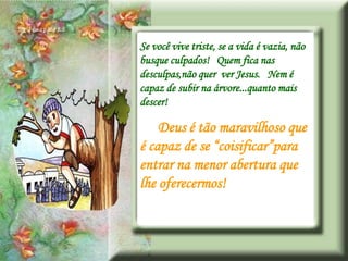 Se você vive triste, se a vida é vazia, não
busque culpados! Quem fica nas
desculpas,não quer ver Jesus. Nem é
capaz de subir na árvore...quanto mais
descer!

    Deus é tão maravilhoso que
é capaz de se “coisificar”para
entrar na menor abertura que
lhe oferecermos!
 