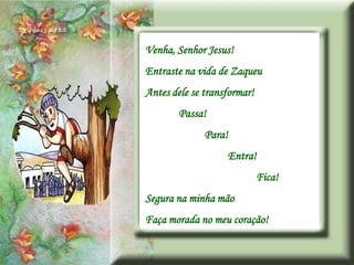 Venha, Senhor Jesus!
Entraste na vida de Zaqueu
Antes dele se transformar!
        Passa!
              Para!
                   Entra!
                             Fica!
Segura na minha mão
Faça morada no meu coração!
 