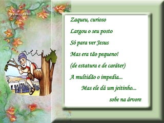 Zaqueu, curioso
Largou o seu posto
Só para ver Jesus
Mas era tão pequeno!
(de estatura e de caráter)
A multidão o impedia...
     Mas ele dá um jeitinho...
                    sobe na árvore
 