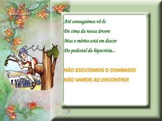 Até conseguimos vê-lo
De cima da nossa árvore
Mas o mérito está em descer
Do pedestal da hipocrisia...


NÃO ESCUTAMOS O CHAMADO!
NÃO VAMOS AO ENCONTRO!
 