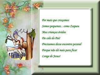 Por mais que cresçamos
Somos pequenos... como Zaqueu
Mas crianças ávidas
Do colo do Pai!
Precisamos desse encontro pessoal
Porque não dá mais para ficar
Longe de Jesus!
 