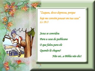 “Zaqueu, desce depressa, porque
hoje me convém pousar em tua casa”
Lc 19.5


Jesus se convidou
Para a casa do publicano
O que falou para ele
Quando lá chegou?
           Não sei...a Bíblia não diz!
 