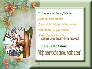 E Zaqueu se transformou: Senhor, vou mudar Jogarei fora o que não presta Devolverei o que roubei Farei faxina na alma serei um homem novo! "Hoje a salvação entrou nesta casa" E Jesus lhe falou: 