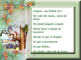 Zaqueu...um homem rico De vida tão vazia...vazia de Deus! No fundo daquele coração Devia haver o desejo do encontro! Mesmo os que se drogam Os que se prostituem Os que bebem... No fundo...têm sede de Jesus! 