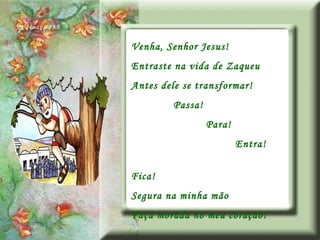 Venha, Senhor Jesus! Entraste na vida de Zaqueu Antes dele se transformar! Passa! Para! Entra! Fica! Segura na minha mão Faça morada no meu coração! 
