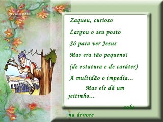 Zaqueu, curioso Largou o seu posto Só para ver Jesus Mas era tão pequeno! (de estatura e de caráter) A multidão o impedia... Mas ele dá um jeitinho... sobe na árvore 