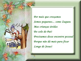 Por mais que cresçamos Somos pequenos... como Zaqueu Mas crianças ávidas Do colo do Pai! Precisamos desse encontro pessoal Porque não dá mais para ficar Longe de Jesus! 