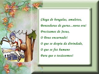 Chega de bengalas, amuletos, Benzeduras de gurus...nova era! Precisamos de Jesus, O Deus encarnado! O que se despiu da divindade, O que se fez humano Para que o tocássemos! 