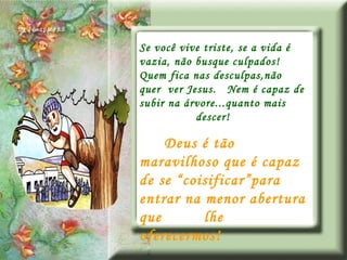 Se você vive triste, se a vida é vazia, não busque culpados!  Quem fica nas desculpas,não quer  ver Jesus.  Nem é capaz de subir na árvore...quanto mais  descer! Deus é tão maravilhoso que é capaz de se “coisificar”para entrar na menor abertura que  lhe oferecermos! 