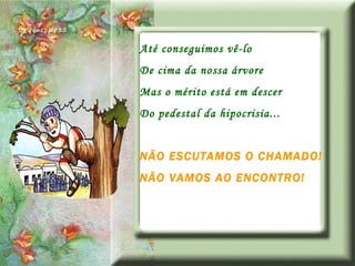 Até conseguimos vê-lo De cima da nossa árvore Mas o mérito está em descer Do pedestal da hipocrisia... NÃO ESCUTAMOS O CHAMADO! NÃO VAMOS AO ENCONTRO! 