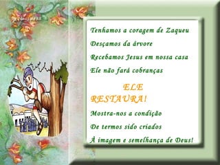 Tenhamos a coragem de Zaqueu Desçamos da árvore Recebamos Jesus em nossa casa Ele não fará cobranças ELE RESTAURA! Mostra-nos a condição De termos sido criados À imagem e semelhança de Deus! 