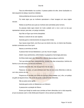 Dice Ifá

Fala de enfermidades nos ouvidos. A pessoa padece de otite, dores localizadas no
lado esquerdo da cabeça, leucemia e diabetes.
Indica problemas de loucura na família.
Foi neste signo que as mulheres aprenderam a fazer lavagens em seus órgãos
sexuais.
Relata os sacrifícios aos quais as mulheres são submetidas pelos homens.
As pessoas deste signo devem ter muito cuidado com o mar e com os rios que
representam sempre, para elas, um perigo constante.
Aqui fala um Egun que morreu decapitado.
Nasceu o costume de se usar sapatos.
Assinala guerra e derramamento de sangue entre irmãos.
Aqui nasceu Iyeye Karê, uma Oxun que vive dentro dos rios, no interior das florestas,
também conhecida como Oxun Ijumí.
Nasceu a cerimônia do Akofá.
A pessoa trata mal aos Babalawos e, por isto, fica em osogbo.
Advêm maus sentimentos, enfermidades na garganta e hemorragia pela boca.
As folhas deste signo são: Marpacífico, atiponlá (Boervia difusa) e palmeira.
Tem que alimentar Egun oferecendo-lhe, durante três dias consecutivos, bolinhos de
farinha e uma vela acesa, ao lado de uma lixeira.
Durante estes três dias, não se joga fora o lixo de casa.
Passa-se, no corpo, um pato enfeitado com fitas de nove cores diferentes e solta-se,
com vida, próximo do mar.
Prepara-se um amuleto com folhas de ogungun ( Colia cordifolia - Lin.), efun, um pedaço
de galho de figueira-brava, três penas de pavão e sete pimentas diferentes.
Não se pode comer agrião.
Assinala guerra entre um Babalorixá e um feiticeiro.
A pessoa tem a proteção de Olokun.
Ensina que Xangô só aceita suas comidas se forem oferecidas com a mão esquerda,
já que as pessoas usam a mão direita para limparem o ânus sempre que defecam.

Página 141 de 633

 