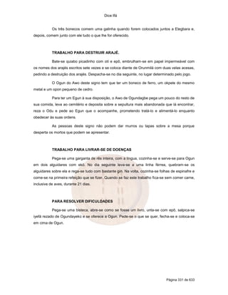 Dice Ifá

Os três bonecos comem uma galinha quando forem colocados juntos a Elegbara e,
depois, comem junto com ele tudo o que lhe for oferecido.

TRABALHO PARA DESTRUIR ARAJÉ.
Bate-se quiabo picadinho com otí e epô, embrulham-se em papel impermeável com
os nomes dos arajés escritos sete vezes e se coloca diante de Orunmilá com duas velas acesas,
pedindo a destruição dos arajés. Despacha-se no dia seguinte, no lugar determinado pelo jogo.
O Ogun do Awo deste signo tem que ter um boneco de ferro, um okpele do mesmo
metal e um opon pequeno de cedro.
Para ter um Egun à sua disposição, o Awo de Ogundagbe pega um pouco do resto de
sua comida, leva ao cemitério e deposita sobre a sepultura mais abandonada que lá encontrar,
reza o Odu e pede ao Egun que o acompanhe, prometendo tratá-lo e alimentá-lo enquanto
obedecer às suas ordens.
As pessoas deste signo não podem dar murros ou tapas sobre a mesa porque
desperta os mortos que podem se apresentar.

TRABALHO PARA LIVRAR-SE DE DOENÇAS
Pega-se uma garganta de rês inteira, com a língua, cozinha-se e serve-se para Ogun
em dois alguidares com ekó. No dia seguinte leva-se a uma linha férrea, quebram-se os
alguidares sobre ela e rega-se tudo com bastante gin. Na volta, cozinha-se folhas de espinafre e
come-se na primeira refeição que se fizer. Quando se faz este trabalho fica-se sem comer carne,
inclusive de aves, durante 21 dias.

PARA RESOLVER DIFICULDADES
Pega-se uma bisteca, abre-se como se fosse um livro, unta-se com epô, salpica-se
iyefá rezado de Ogundayekú e se oferece a Ogun. Pede-se o que se quer, fecha-se e coloca-se
em cima de Ogun.

Página 331 de 633

 