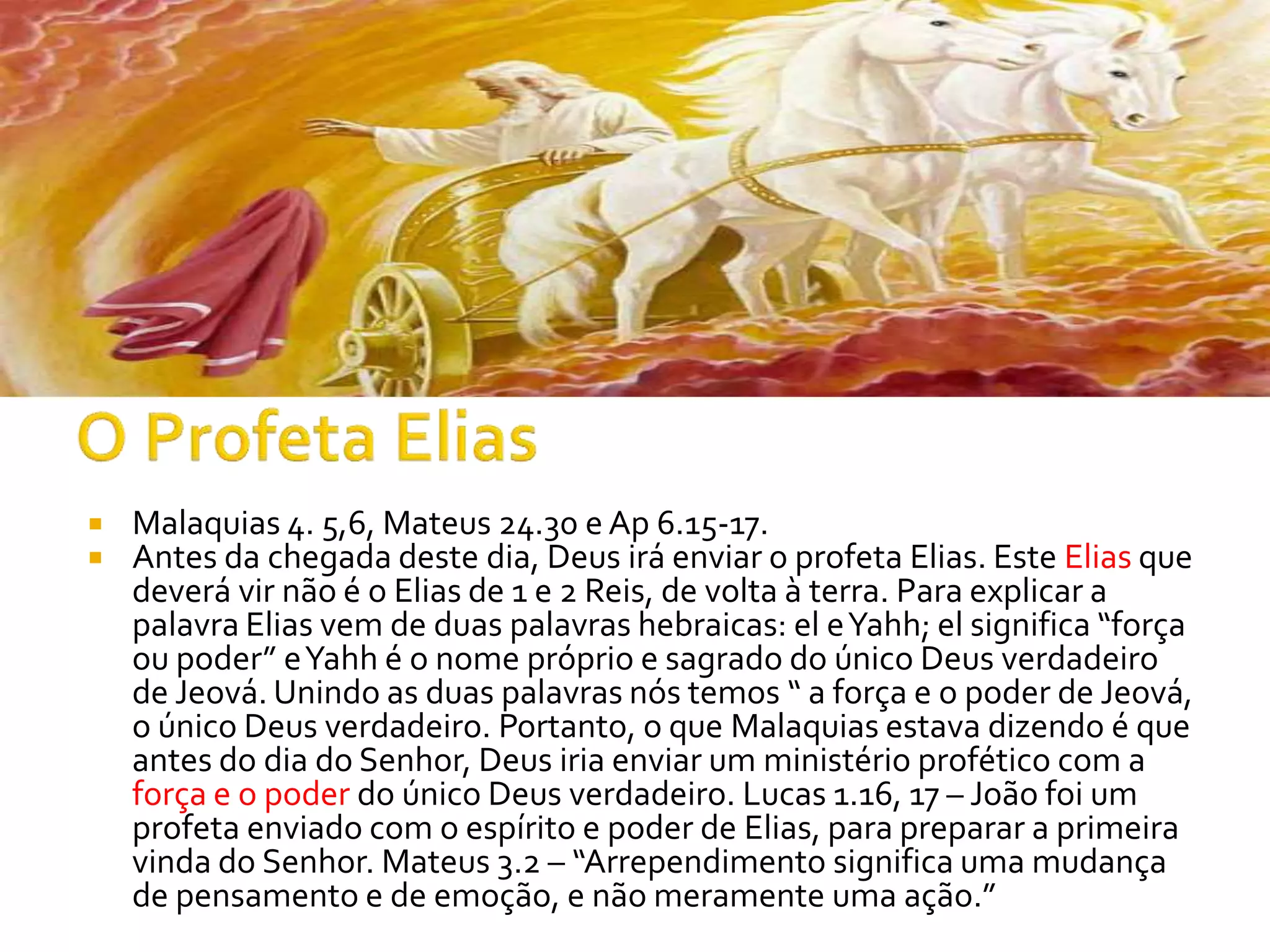    Malaquias 4. 5,6, Mateus 24.30 e Ap 6.15-17.
   Antes da chegada deste dia, Deus irá enviar o profeta Elias. Este Elias que
    deverá vir não é o Elias de 1 e 2 Reis, de volta à terra. Para explicar a
    palavra Elias vem de duas palavras hebraicas: el e Yahh; el significa “força
    ou poder” e Yahh é o nome próprio e sagrado do único Deus verdadeiro
    de Jeová. Unindo as duas palavras nós temos “ a força e o poder de Jeová,
    o único Deus verdadeiro. Portanto, o que Malaquias estava dizendo é que
    antes do dia do Senhor, Deus iria enviar um ministério profético com a
    força e o poder do único Deus verdadeiro. Lucas 1.16, 17 – João foi um
    profeta enviado com o espírito e poder de Elias, para preparar a primeira
    vinda do Senhor. Mateus 3.2 – “Arrependimento significa uma mudança
    de pensamento e de emoção, e não meramente uma ação.”
 