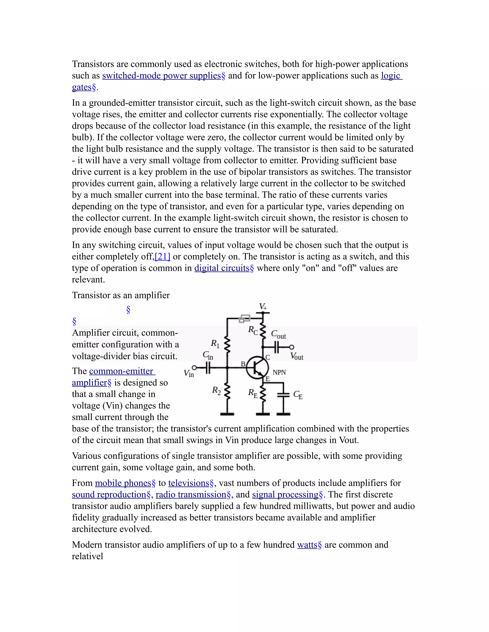 Transistors are commonly used as electronic switches, both for high-power applications
such as switched-mode power supplies§ and for low-power applications such as logic
gates§.
In a grounded-emitter transistor circuit, such as the light-switch circuit shown, as the base
voltage rises, the emitter and collector currents rise exponentially. The collector voltage
drops because of the collector load resistance (in this example, the resistance of the light
bulb). If the collector voltage were zero, the collector current would be limited only by
the light bulb resistance and the supply voltage. The transistor is then said to be saturated
- it will have a very small voltage from collector to emitter. Providing sufficient base
drive current is a key problem in the use of bipolar transistors as switches. The transistor
provides current gain, allowing a relatively large current in the collector to be switched
by a much smaller current into the base terminal. The ratio of these currents varies
depending on the type of transistor, and even for a particular type, varies depending on
the collector current. In the example light-switch circuit shown, the resistor is chosen to
provide enough base current to ensure the transistor will be saturated.
In any switching circuit, values of input voltage would be chosen such that the output is
either completely off,[21] or completely on. The transistor is acting as a switch, and this
type of operation is common in digital circuits§ where only "on" and "off" values are
relevant.
Transistor as an amplifier
               §
§
Amplifier circuit, common-
emitter configuration with a
voltage-divider bias circuit.
The common-emitter
amplifier§ is designed so
that a small change in
voltage (Vin) changes the
small current through the
base of the transistor; the transistor's current amplification combined with the properties
of the circuit mean that small swings in Vin produce large changes in Vout.
Various configurations of single transistor amplifier are possible, with some providing
current gain, some voltage gain, and some both.
From mobile phones§ to televisions§, vast numbers of products include amplifiers for
sound reproduction§, radio transmission§, and signal processing§. The first discrete
transistor audio amplifiers barely supplied a few hundred milliwatts, but power and audio
fidelity gradually increased as better transistors became available and amplifier
architecture evolved.
Modern transistor audio amplifiers of up to a few hundred watts§ are common and
relativel
 