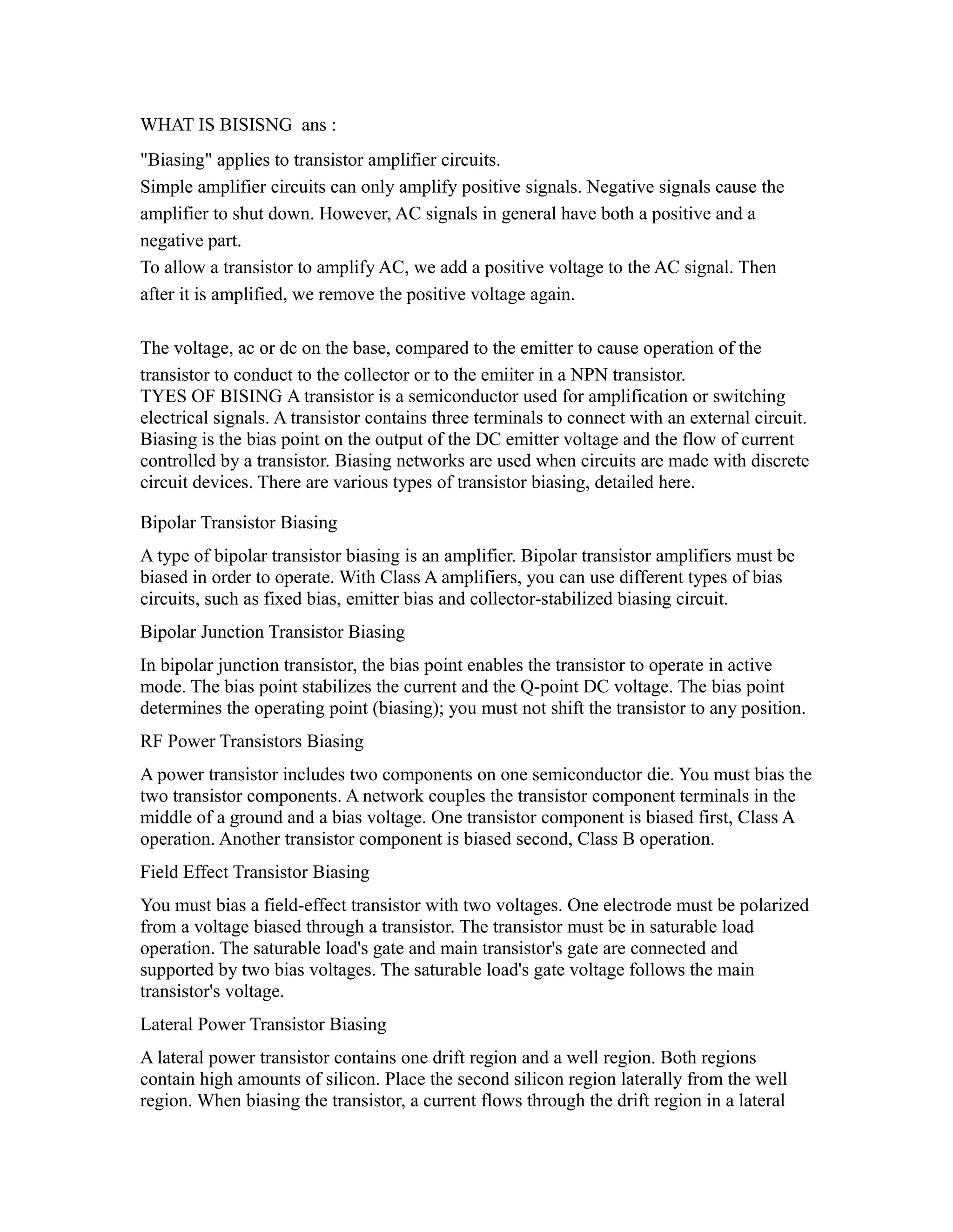 WHAT IS BISISNG ans :
"Biasing" applies to transistor amplifier circuits.
Simple amplifier circuits can only amplify positive signals. Negative signals cause the
amplifier to shut down. However, AC signals in general have both a positive and a
negative part.
To allow a transistor to amplify AC, we add a positive voltage to the AC signal. Then
after it is amplified, we remove the positive voltage again.

The voltage, ac or dc on the base, compared to the emitter to cause operation of the
transistor to conduct to the collector or to the emiiter in a NPN transistor.
TYES OF BISING A transistor is a semiconductor used for amplification or switching
electrical signals. A transistor contains three terminals to connect with an external circuit.
Biasing is the bias point on the output of the DC emitter voltage and the flow of current
controlled by a transistor. Biasing networks are used when circuits are made with discrete
circuit devices. There are various types of transistor biasing, detailed here.

Bipolar Transistor Biasing
A type of bipolar transistor biasing is an amplifier. Bipolar transistor amplifiers must be
biased in order to operate. With Class A amplifiers, you can use different types of bias
circuits, such as fixed bias, emitter bias and collector-stabilized biasing circuit.
Bipolar Junction Transistor Biasing
In bipolar junction transistor, the bias point enables the transistor to operate in active
mode. The bias point stabilizes the current and the Q-point DC voltage. The bias point
determines the operating point (biasing); you must not shift the transistor to any position.
RF Power Transistors Biasing
A power transistor includes two components on one semiconductor die. You must bias the
two transistor components. A network couples the transistor component terminals in the
middle of a ground and a bias voltage. One transistor component is biased first, Class A
operation. Another transistor component is biased second, Class B operation.
Field Effect Transistor Biasing
You must bias a field-effect transistor with two voltages. One electrode must be polarized
from a voltage biased through a transistor. The transistor must be in saturable load
operation. The saturable load's gate and main transistor's gate are connected and
supported by two bias voltages. The saturable load's gate voltage follows the main
transistor's voltage.
Lateral Power Transistor Biasing
A lateral power transistor contains one drift region and a well region. Both regions
contain high amounts of silicon. Place the second silicon region laterally from the well
region. When biasing the transistor, a current flows through the drift region in a lateral
 
