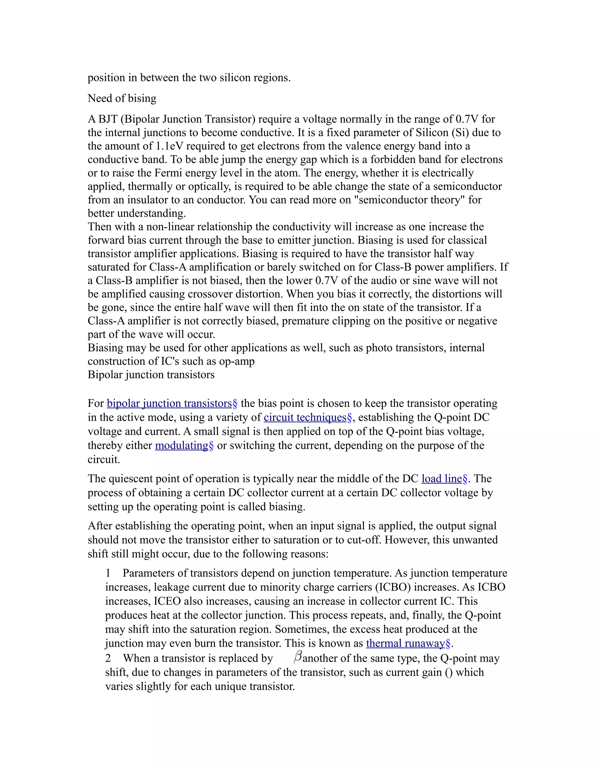 position in between the two silicon regions.
Need of bising
A BJT (Bipolar Junction Transistor) require a voltage normally in the range of 0.7V for
the internal junctions to become conductive. It is a fixed parameter of Silicon (Si) due to
the amount of 1.1eV required to get electrons from the valence energy band into a
conductive band. To be able jump the energy gap which is a forbidden band for electrons
or to raise the Fermi energy level in the atom. The energy, whether it is electrically
applied, thermally or optically, is required to be able change the state of a semiconductor
from an insulator to an conductor. You can read more on "semiconductor theory" for
better understanding.
Then with a non-linear relationship the conductivity will increase as one increase the
forward bias current through the base to emitter junction. Biasing is used for classical
transistor amplifier applications. Biasing is required to have the transistor half way
saturated for Class-A amplification or barely switched on for Class-B power amplifiers. If
a Class-B amplifier is not biased, then the lower 0.7V of the audio or sine wave will not
be amplified causing crossover distortion. When you bias it correctly, the distortions will
be gone, since the entire half wave will then fit into the on state of the transistor. If a
Class-A amplifier is not correctly biased, premature clipping on the positive or negative
part of the wave will occur.
Biasing may be used for other applications as well, such as photo transistors, internal
construction of IC's such as op-amp
Bipolar junction transistors

For bipolar junction transistors§ the bias point is chosen to keep the transistor operating
in the active mode, using a variety of circuit techniques§, establishing the Q-point DC
voltage and current. A small signal is then applied on top of the Q-point bias voltage,
thereby either modulating§ or switching the current, depending on the purpose of the
circuit.
The quiescent point of operation is typically near the middle of the DC load line§. The
process of obtaining a certain DC collector current at a certain DC collector voltage by
setting up the operating point is called biasing.
After establishing the operating point, when an input signal is applied, the output signal
should not move the transistor either to saturation or to cut-off. However, this unwanted
shift still might occur, due to the following reasons:
   1 Parameters of transistors depend on junction temperature. As junction temperature
   increases, leakage current due to minority charge carriers (ICBO) increases. As ICBO
   increases, ICEO also increases, causing an increase in collector current IC. This
   produces heat at the collector junction. This process repeats, and, finally, the Q-point
   may shift into the saturation region. Sometimes, the excess heat produced at the
   junction may even burn the transistor. This is known as thermal runaway§.
   2 When a transistor is replaced by          another of the same type, the Q-point may
   shift, due to changes in parameters of the transistor, such as current gain () which
   varies slightly for each unique transistor.
 