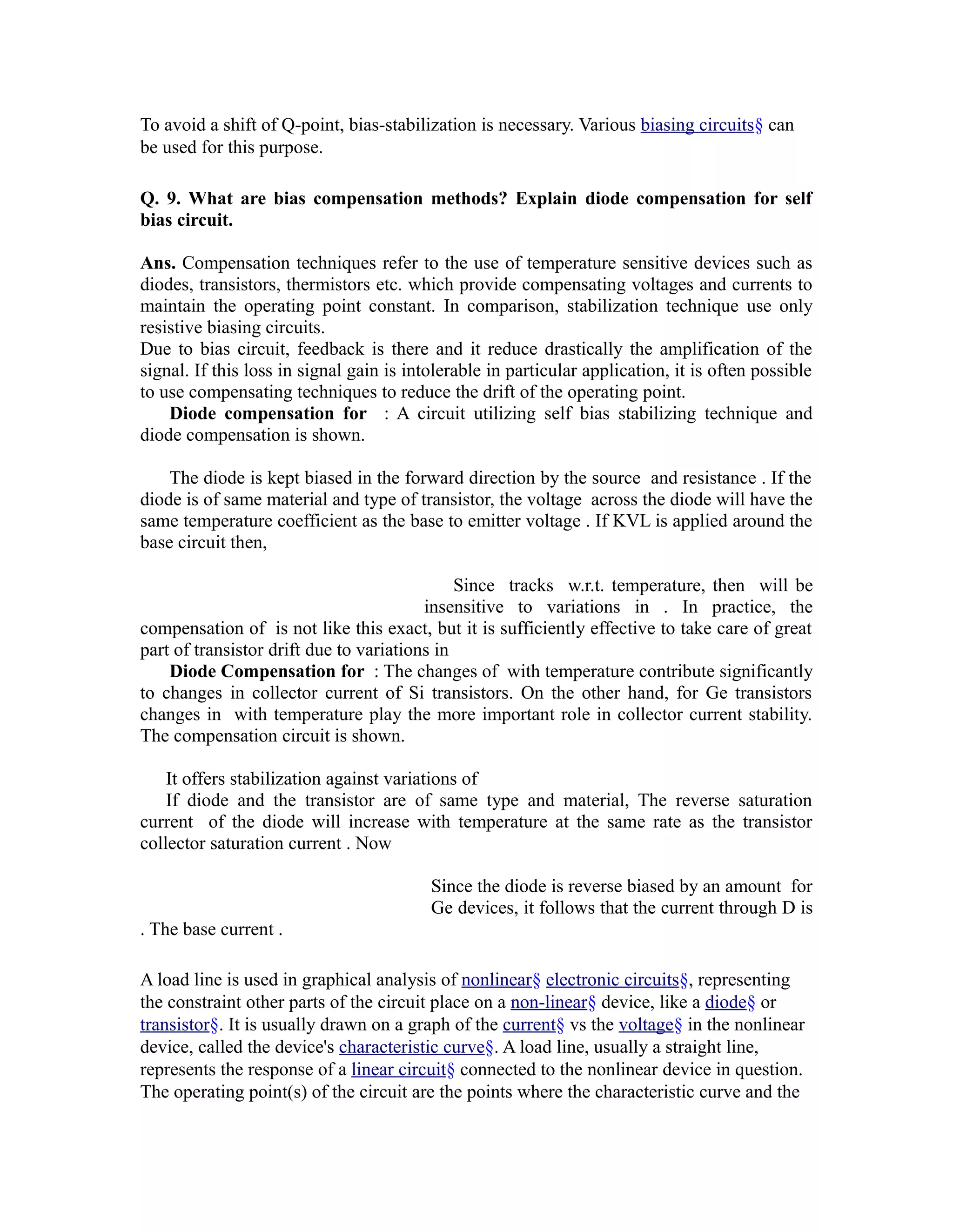 To avoid a shift of Q-point, bias-stabilization is necessary. Various biasing circuits§ can
be used for this purpose.

Q. 9. What are bias compensation methods? Explain diode compensation for self
bias circuit.

Ans. Compensation techniques refer to the use of temperature sensitive devices such as
diodes, transistors, thermistors etc. which provide compensating voltages and currents to
maintain the operating point constant. In comparison, stabilization technique use only
resistive biasing circuits.
Due to bias circuit, feedback is there and it reduce drastically the amplification of the
signal. If this loss in signal gain is intolerable in particular application, it is often possible
to use compensating techniques to reduce the drift of the operating point.
    Diode compensation for : A circuit utilizing self bias stabilizing technique and
diode compensation is shown.

    The diode is kept biased in the forward direction by the source and resistance . If the
diode is of same material and type of transistor, the voltage across the diode will have the
same temperature coefficient as the base to emitter voltage . If KVL is applied around the
base circuit then,

                                              Since tracks w.r.t. temperature, then will be
                                         insensitive to variations in . In practice, the
compensation of is not like this exact, but it is sufficiently effective to take care of great
part of transistor drift due to variations in
    Diode Compensation for : The changes of with temperature contribute significantly
to changes in collector current of Si transistors. On the other hand, for Ge transistors
changes in with temperature play the more important role in collector current stability.
The compensation circuit is shown.

    It offers stabilization against variations of
    If diode and the transistor are of same type and material, The reverse saturation
current of the diode will increase with temperature at the same rate as the transistor
collector saturation current . Now

                                          Since the diode is reverse biased by an amount for
                                          Ge devices, it follows that the current through D is
. The base current .

A load line is used in graphical analysis of nonlinear§ electronic circuits§, representing
the constraint other parts of the circuit place on a non-linear§ device, like a diode§ or
transistor§. It is usually drawn on a graph of the current§ vs the voltage§ in the nonlinear
device, called the device's characteristic curve§. A load line, usually a straight line,
represents the response of a linear circuit§ connected to the nonlinear device in question.
The operating point(s) of the circuit are the points where the characteristic curve and the
 