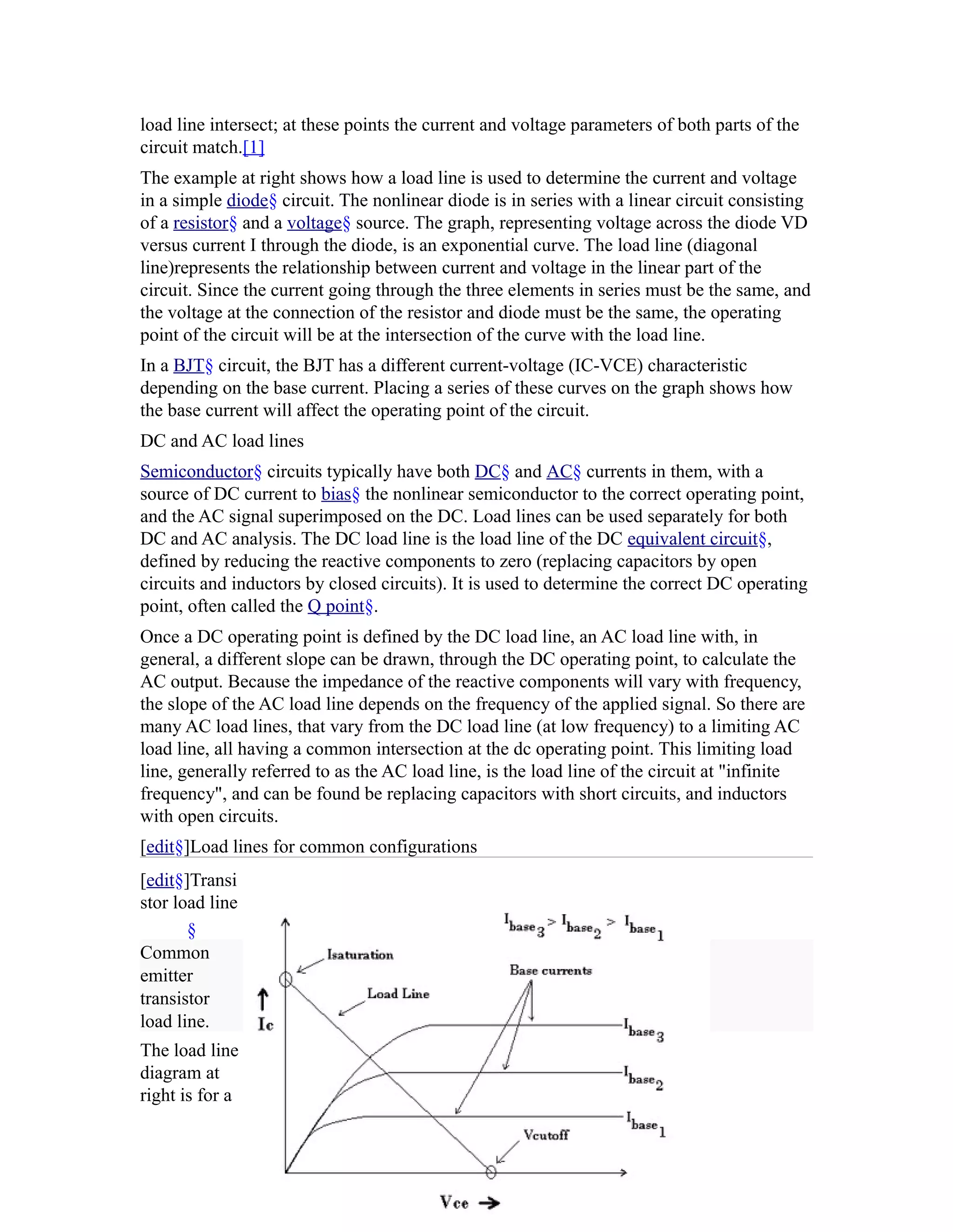 load line intersect; at these points the current and voltage parameters of both parts of the
circuit match.[1]
The example at right shows how a load line is used to determine the current and voltage
in a simple diode§ circuit. The nonlinear diode is in series with a linear circuit consisting
of a resistor§ and a voltage§ source. The graph, representing voltage across the diode VD
versus current I through the diode, is an exponential curve. The load line (diagonal
line)represents the relationship between current and voltage in the linear part of the
circuit. Since the current going through the three elements in series must be the same, and
the voltage at the connection of the resistor and diode must be the same, the operating
point of the circuit will be at the intersection of the curve with the load line.
In a BJT§ circuit, the BJT has a different current-voltage (IC-VCE) characteristic
depending on the base current. Placing a series of these curves on the graph shows how
the base current will affect the operating point of the circuit.
DC and AC load lines
Semiconductor§ circuits typically have both DC§ and AC§ currents in them, with a
source of DC current to bias§ the nonlinear semiconductor to the correct operating point,
and the AC signal superimposed on the DC. Load lines can be used separately for both
DC and AC analysis. The DC load line is the load line of the DC equivalent circuit§,
defined by reducing the reactive components to zero (replacing capacitors by open
circuits and inductors by closed circuits). It is used to determine the correct DC operating
point, often called the Q point§.
Once a DC operating point is defined by the DC load line, an AC load line with, in
general, a different slope can be drawn, through the DC operating point, to calculate the
AC output. Because the impedance of the reactive components will vary with frequency,
the slope of the AC load line depends on the frequency of the applied signal. So there are
many AC load lines, that vary from the DC load line (at low frequency) to a limiting AC
load line, all having a common intersection at the dc operating point. This limiting load
line, generally referred to as the AC load line, is the load line of the circuit at "infinite
frequency", and can be found be replacing capacitors with short circuits, and inductors
with open circuits.
[edit§]Load lines for common configurations
[edit§]Transi
stor load line
       §
Common
emitter
transistor
load line.
The load line
diagram at
right is for a
 
