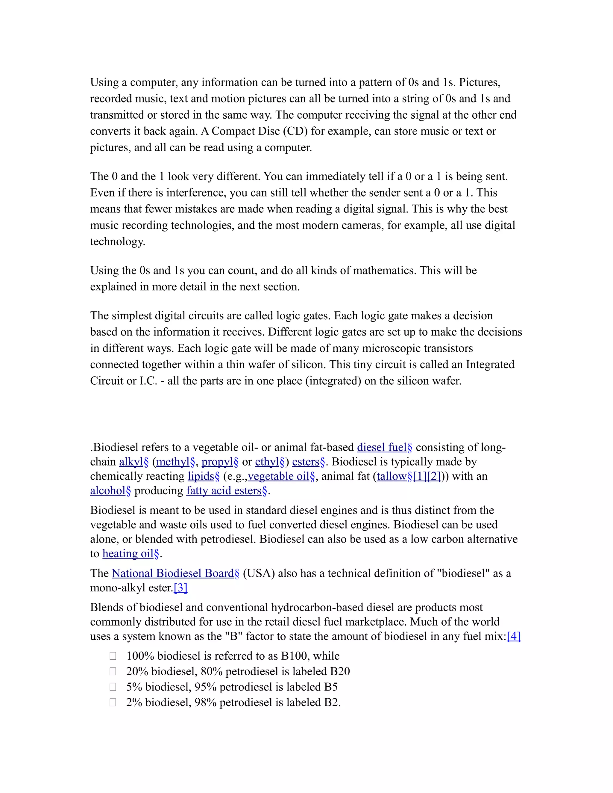 Using a computer, any information can be turned into a pattern of 0s and 1s. Pictures,
recorded music, text and motion pictures can all be turned into a string of 0s and 1s and
transmitted or stored in the same way. The computer receiving the signal at the other end
converts it back again. A Compact Disc (CD) for example, can store music or text or
pictures, and all can be read using a computer.

The 0 and the 1 look very different. You can immediately tell if a 0 or a 1 is being sent.
Even if there is interference, you can still tell whether the sender sent a 0 or a 1. This
means that fewer mistakes are made when reading a digital signal. This is why the best
music recording technologies, and the most modern cameras, for example, all use digital
technology.

Using the 0s and 1s you can count, and do all kinds of mathematics. This will be
explained in more detail in the next section.

The simplest digital circuits are called logic gates. Each logic gate makes a decision
based on the information it receives. Different logic gates are set up to make the decisions
in different ways. Each logic gate will be made of many microscopic transistors
connected together within a thin wafer of silicon. This tiny circuit is called an Integrated
Circuit or I.C. - all the parts are in one place (integrated) on the silicon wafer.




.Biodiesel refers to a vegetable oil- or animal fat-based diesel fuel§ consisting of long-
chain alkyl§ (methyl§, propyl§ or ethyl§) esters§. Biodiesel is typically made by
chemically reacting lipids§ (e.g.,vegetable oil§, animal fat (tallow§[1][2])) with an
alcohol§ producing fatty acid esters§.
Biodiesel is meant to be used in standard diesel engines and is thus distinct from the
vegetable and waste oils used to fuel converted diesel engines. Biodiesel can be used
alone, or blended with petrodiesel. Biodiesel can also be used as a low carbon alternative
to heating oil§.
The National Biodiesel Board§ (USA) also has a technical definition of "biodiesel" as a
mono-alkyl ester.[3]
Blends of biodiesel and conventional hydrocarbon-based diesel are products most
commonly distributed for use in the retail diesel fuel marketplace. Much of the world
uses a system known as the "B" factor to state the amount of biodiesel in any fuel mix:[4]
      100% biodiesel is referred to as B100, while
      20% biodiesel, 80% petrodiesel is labeled B20
      5% biodiesel, 95% petrodiesel is labeled B5
      2% biodiesel, 98% petrodiesel is labeled B2.
 