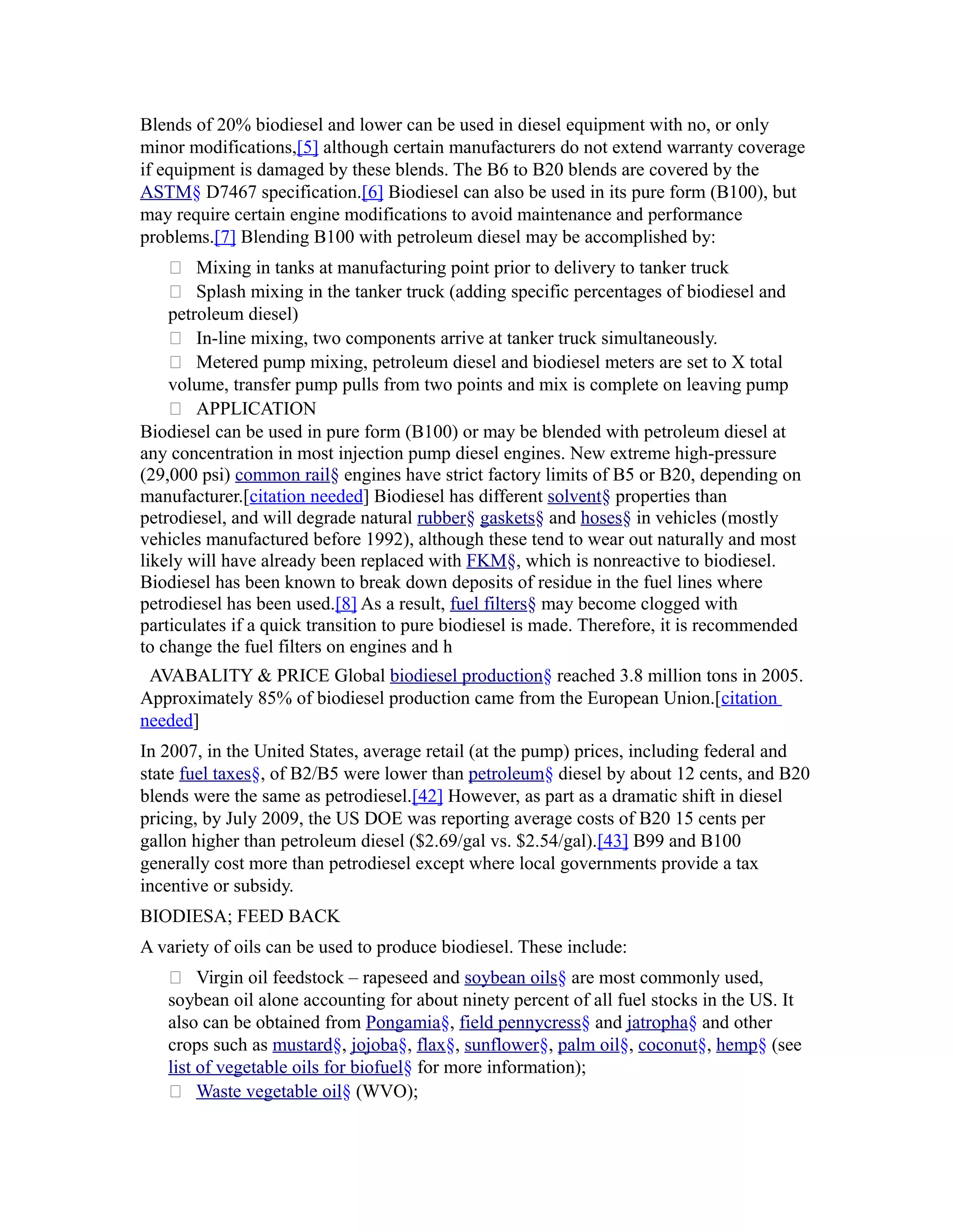 Blends of 20% biodiesel and lower can be used in diesel equipment with no, or only
minor modifications,[5] although certain manufacturers do not extend warranty coverage
if equipment is damaged by these blends. The B6 to B20 blends are covered by the
ASTM§ D7467 specification.[6] Biodiesel can also be used in its pure form (B100), but
may require certain engine modifications to avoid maintenance and performance
problems.[7] Blending B100 with petroleum diesel may be accomplished by:
     Mixing in tanks at manufacturing point prior to delivery to tanker truck
     Splash mixing in the tanker truck (adding specific percentages of biodiesel and
    petroleum diesel)
     In-line mixing, two components arrive at tanker truck simultaneously.
     Metered pump mixing, petroleum diesel and biodiesel meters are set to X total
    volume, transfer pump pulls from two points and mix is complete on leaving pump
     APPLICATION
Biodiesel can be used in pure form (B100) or may be blended with petroleum diesel at
any concentration in most injection pump diesel engines. New extreme high-pressure
(29,000 psi) common rail§ engines have strict factory limits of B5 or B20, depending on
manufacturer.[citation needed] Biodiesel has different solvent§ properties than
petrodiesel, and will degrade natural rubber§ gaskets§ and hoses§ in vehicles (mostly
vehicles manufactured before 1992), although these tend to wear out naturally and most
likely will have already been replaced with FKM§, which is nonreactive to biodiesel.
Biodiesel has been known to break down deposits of residue in the fuel lines where
petrodiesel has been used.[8] As a result, fuel filters§ may become clogged with
particulates if a quick transition to pure biodiesel is made. Therefore, it is recommended
to change the fuel filters on engines and h
 AVABALITY & PRICE Global biodiesel production§ reached 3.8 million tons in 2005.
Approximately 85% of biodiesel production came from the European Union.[citation
needed]
In 2007, in the United States, average retail (at the pump) prices, including federal and
state fuel taxes§, of B2/B5 were lower than petroleum§ diesel by about 12 cents, and B20
blends were the same as petrodiesel.[42] However, as part as a dramatic shift in diesel
pricing, by July 2009, the US DOE was reporting average costs of B20 15 cents per
gallon higher than petroleum diesel ($2.69/gal vs. $2.54/gal).[43] B99 and B100
generally cost more than petrodiesel except where local governments provide a tax
incentive or subsidy.
BIODIESA; FEED BACK
A variety of oils can be used to produce biodiesel. These include:
    Virgin oil feedstock – rapeseed and soybean oils§ are most commonly used,
   soybean oil alone accounting for about ninety percent of all fuel stocks in the US. It
   also can be obtained from Pongamia§, field pennycress§ and jatropha§ and other
   crops such as mustard§, jojoba§, flax§, sunflower§, palm oil§, coconut§, hemp§ (see
   list of vegetable oils for biofuel§ for more information);
    Waste vegetable oil§ (WVO);
 