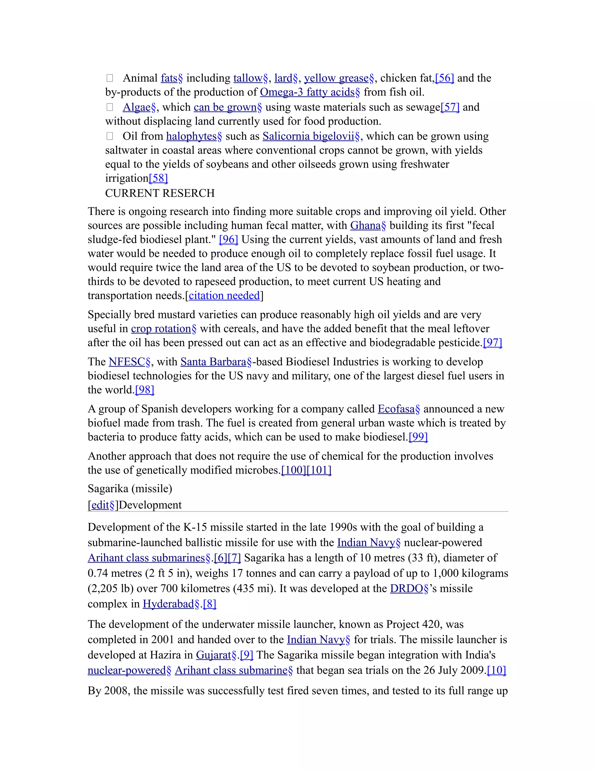  Animal fats§ including tallow§, lard§, yellow grease§, chicken fat,[56] and the
   by-products of the production of Omega-3 fatty acids§ from fish oil.
    Algae§, which can be grown§ using waste materials such as sewage[57] and
   without displacing land currently used for food production.
    Oil from halophytes§ such as Salicornia bigelovii§, which can be grown using
   saltwater in coastal areas where conventional crops cannot be grown, with yields
   equal to the yields of soybeans and other oilseeds grown using freshwater
   irrigation[58]
   CURRENT RESERCH
There is ongoing research into finding more suitable crops and improving oil yield. Other
sources are possible including human fecal matter, with Ghana§ building its first "fecal
sludge-fed biodiesel plant." [96] Using the current yields, vast amounts of land and fresh
water would be needed to produce enough oil to completely replace fossil fuel usage. It
would require twice the land area of the US to be devoted to soybean production, or two-
thirds to be devoted to rapeseed production, to meet current US heating and
transportation needs.[citation needed]
Specially bred mustard varieties can produce reasonably high oil yields and are very
useful in crop rotation§ with cereals, and have the added benefit that the meal leftover
after the oil has been pressed out can act as an effective and biodegradable pesticide.[97]
The NFESC§, with Santa Barbara§-based Biodiesel Industries is working to develop
biodiesel technologies for the US navy and military, one of the largest diesel fuel users in
the world.[98]
A group of Spanish developers working for a company called Ecofasa§ announced a new
biofuel made from trash. The fuel is created from general urban waste which is treated by
bacteria to produce fatty acids, which can be used to make biodiesel.[99]
Another approach that does not require the use of chemical for the production involves
the use of genetically modified microbes.[100][101]
Sagarika (missile)
[edit§]Development
Development of the K-15 missile started in the late 1990s with the goal of building a
submarine-launched ballistic missile for use with the Indian Navy§ nuclear-powered
Arihant class submarines§.[6][7] Sagarika has a length of 10 metres (33 ft), diameter of
0.74 metres (2 ft 5 in), weighs 17 tonnes and can carry a payload of up to 1,000 kilograms
(2,205 lb) over 700 kilometres (435 mi). It was developed at the DRDO§’s missile
complex in Hyderabad§.[8]
The development of the underwater missile launcher, known as Project 420, was
completed in 2001 and handed over to the Indian Navy§ for trials. The missile launcher is
developed at Hazira in Gujarat§.[9] The Sagarika missile began integration with India's
nuclear-powered§ Arihant class submarine§ that began sea trials on the 26 July 2009.[10]
By 2008, the missile was successfully test fired seven times, and tested to its full range up
 
