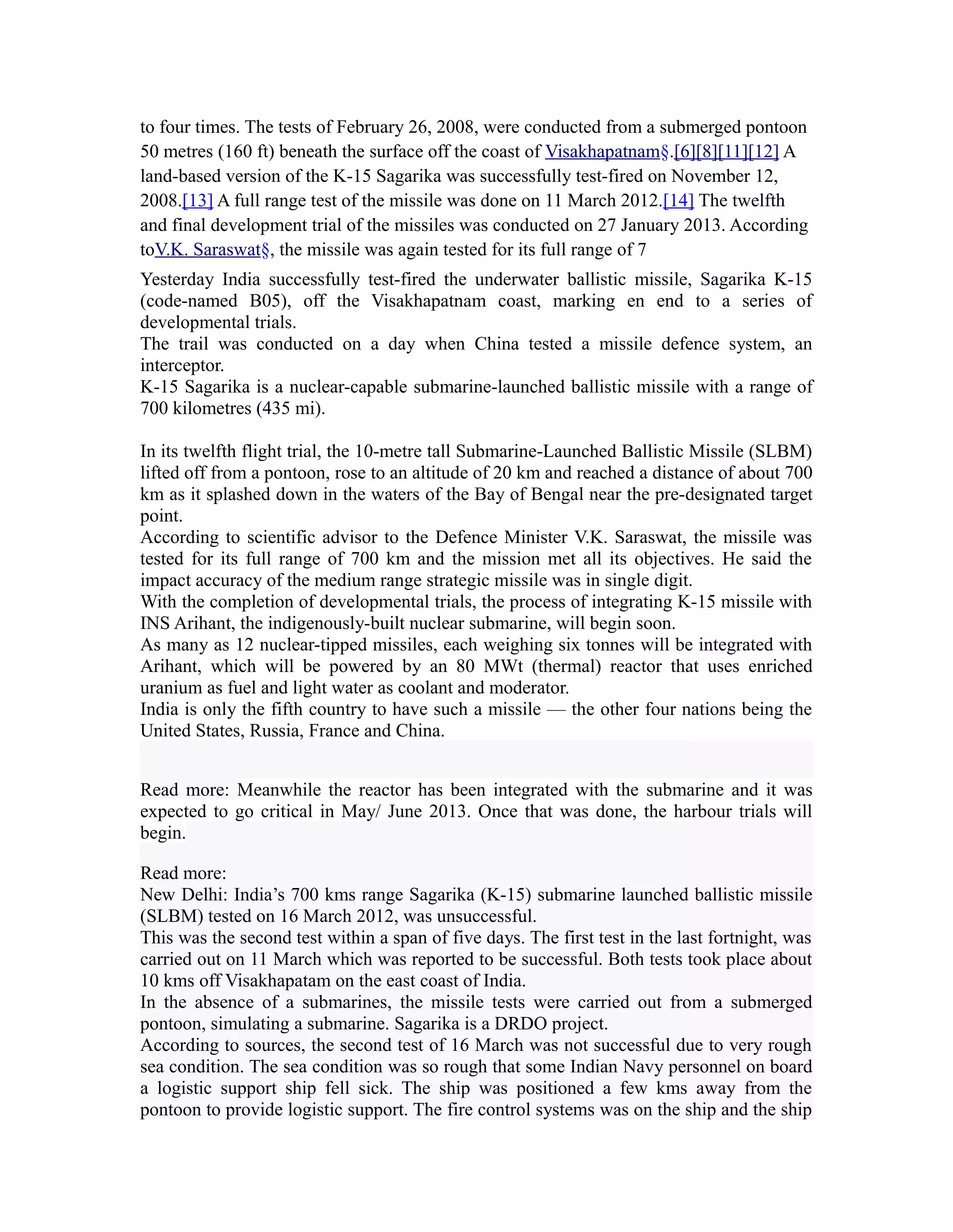 to four times. The tests of February 26, 2008, were conducted from a submerged pontoon
50 metres (160 ft) beneath the surface off the coast of Visakhapatnam§.[6][8][11][12] A
land-based version of the K-15 Sagarika was successfully test-fired on November 12,
2008.[13] A full range test of the missile was done on 11 March 2012.[14] The twelfth
and final development trial of the missiles was conducted on 27 January 2013. According
toV.K. Saraswat§, the missile was again tested for its full range of 7
Yesterday India successfully test-fired the underwater ballistic missile, Sagarika K-15
(code-named B05), off the Visakhapatnam coast, marking en end to a series of
developmental trials.
The trail was conducted on a day when China tested a missile defence system, an
interceptor.
K-15 Sagarika is a nuclear-capable submarine-launched ballistic missile with a range of
700 kilometres (435 mi).

In its twelfth flight trial, the 10-metre tall Submarine-Launched Ballistic Missile (SLBM)
lifted off from a pontoon, rose to an altitude of 20 km and reached a distance of about 700
km as it splashed down in the waters of the Bay of Bengal near the pre-designated target
point.
According to scientific advisor to the Defence Minister V.K. Saraswat, the missile was
tested for its full range of 700 km and the mission met all its objectives. He said the
impact accuracy of the medium range strategic missile was in single digit.
With the completion of developmental trials, the process of integrating K-15 missile with
INS Arihant, the indigenously-built nuclear submarine, will begin soon.
As many as 12 nuclear-tipped missiles, each weighing six tonnes will be integrated with
Arihant, which will be powered by an 80 MWt (thermal) reactor that uses enriched
uranium as fuel and light water as coolant and moderator.
India is only the fifth country to have such a missile — the other four nations being the
United States, Russia, France and China.


Read more: Meanwhile the reactor has been integrated with the submarine and it was
expected to go critical in May/ June 2013. Once that was done, the harbour trials will
begin.

Read more:
New Delhi: India’s 700 kms range Sagarika (K-15) submarine launched ballistic missile
(SLBM) tested on 16 March 2012, was unsuccessful.
This was the second test within a span of five days. The first test in the last fortnight, was
carried out on 11 March which was reported to be successful. Both tests took place about
10 kms off Visakhapatam on the east coast of India.
In the absence of a submarines, the missile tests were carried out from a submerged
pontoon, simulating a submarine. Sagarika is a DRDO project.
According to sources, the second test of 16 March was not successful due to very rough
sea condition. The sea condition was so rough that some Indian Navy personnel on board
a logistic support ship fell sick. The ship was positioned a few kms away from the
pontoon to provide logistic support. The fire control systems was on the ship and the ship
 