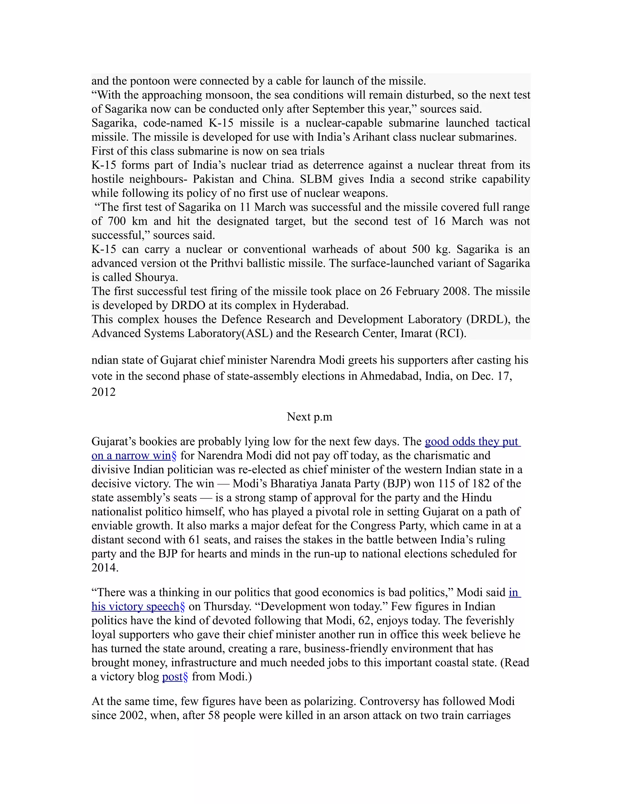 and the pontoon were connected by a cable for launch of the missile.
“With the approaching monsoon, the sea conditions will remain disturbed, so the next test
of Sagarika now can be conducted only after September this year,” sources said.
Sagarika, code-named K-15 missile is a nuclear-capable submarine launched tactical
missile. The missile is developed for use with India’s Arihant class nuclear submarines.
First of this class submarine is now on sea trials
K-15 forms part of India’s nuclear triad as deterrence against a nuclear threat from its
hostile neighbours- Pakistan and China. SLBM gives India a second strike capability
while following its policy of no first use of nuclear weapons.
 “The first test of Sagarika on 11 March was successful and the missile covered full range
of 700 km and hit the designated target, but the second test of 16 March was not
successful,” sources said.
K-15 can carry a nuclear or conventional warheads of about 500 kg. Sagarika is an
advanced version ot the Prithvi ballistic missile. The surface-launched variant of Sagarika
is called Shourya.
The first successful test firing of the missile took place on 26 February 2008. The missile
is developed by DRDO at its complex in Hyderabad.
This complex houses the Defence Research and Development Laboratory (DRDL), the
Advanced Systems Laboratory(ASL) and the Research Center, Imarat (RCI).

ndian state of Gujarat chief minister Narendra Modi greets his supporters after casting his
vote in the second phase of state-assembly elections in Ahmedabad, India, on Dec. 17,
2012

                                         Next p.m

Gujarat’s bookies are probably lying low for the next few days. The good odds they put
on a narrow win§ for Narendra Modi did not pay off today, as the charismatic and
divisive Indian politician was re-elected as chief minister of the western Indian state in a
decisive victory. The win — Modi’s Bharatiya Janata Party (BJP) won 115 of 182 of the
state assembly’s seats — is a strong stamp of approval for the party and the Hindu
nationalist politico himself, who has played a pivotal role in setting Gujarat on a path of
enviable growth. It also marks a major defeat for the Congress Party, which came in at a
distant second with 61 seats, and raises the stakes in the battle between India’s ruling
party and the BJP for hearts and minds in the run-up to national elections scheduled for
2014.

“There was a thinking in our politics that good economics is bad politics,” Modi said in
his victory speech§ on Thursday. “Development won today.” Few figures in Indian
politics have the kind of devoted following that Modi, 62, enjoys today. The feverishly
loyal supporters who gave their chief minister another run in office this week believe he
has turned the state around, creating a rare, business-friendly environment that has
brought money, infrastructure and much needed jobs to this important coastal state. (Read
a victory blog post§ from Modi.)

At the same time, few figures have been as polarizing. Controversy has followed Modi
since 2002, when, after 58 people were killed in an arson attack on two train carriages
 