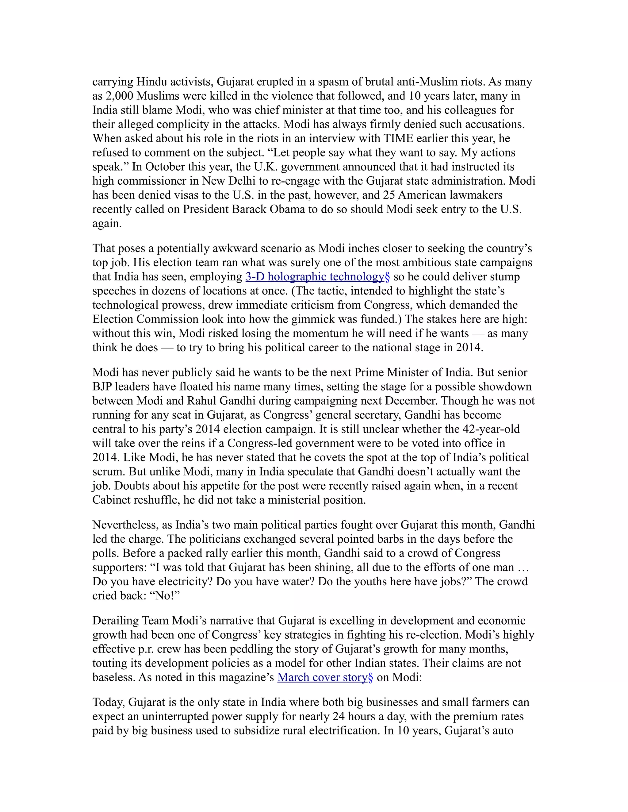 carrying Hindu activists, Gujarat erupted in a spasm of brutal anti-Muslim riots. As many
as 2,000 Muslims were killed in the violence that followed, and 10 years later, many in
India still blame Modi, who was chief minister at that time too, and his colleagues for
their alleged complicity in the attacks. Modi has always firmly denied such accusations.
When asked about his role in the riots in an interview with TIME earlier this year, he
refused to comment on the subject. “Let people say what they want to say. My actions
speak.” In October this year, the U.K. government announced that it had instructed its
high commissioner in New Delhi to re-engage with the Gujarat state administration. Modi
has been denied visas to the U.S. in the past, however, and 25 American lawmakers
recently called on President Barack Obama to do so should Modi seek entry to the U.S.
again.

That poses a potentially awkward scenario as Modi inches closer to seeking the country’s
top job. His election team ran what was surely one of the most ambitious state campaigns
that India has seen, employing 3-D holographic technology§ so he could deliver stump
speeches in dozens of locations at once. (The tactic, intended to highlight the state’s
technological prowess, drew immediate criticism from Congress, which demanded the
Election Commission look into how the gimmick was funded.) The stakes here are high:
without this win, Modi risked losing the momentum he will need if he wants — as many
think he does — to try to bring his political career to the national stage in 2014.

Modi has never publicly said he wants to be the next Prime Minister of India. But senior
BJP leaders have floated his name many times, setting the stage for a possible showdown
between Modi and Rahul Gandhi during campaigning next December. Though he was not
running for any seat in Gujarat, as Congress’ general secretary, Gandhi has become
central to his party’s 2014 election campaign. It is still unclear whether the 42-year-old
will take over the reins if a Congress-led government were to be voted into office in
2014. Like Modi, he has never stated that he covets the spot at the top of India’s political
scrum. But unlike Modi, many in India speculate that Gandhi doesn’t actually want the
job. Doubts about his appetite for the post were recently raised again when, in a recent
Cabinet reshuffle, he did not take a ministerial position.

Nevertheless, as India’s two main political parties fought over Gujarat this month, Gandhi
led the charge. The politicians exchanged several pointed barbs in the days before the
polls. Before a packed rally earlier this month, Gandhi said to a crowd of Congress
supporters: “I was told that Gujarat has been shining, all due to the efforts of one man …
Do you have electricity? Do you have water? Do the youths here have jobs?” The crowd
cried back: “No!”

Derailing Team Modi’s narrative that Gujarat is excelling in development and economic
growth had been one of Congress’ key strategies in fighting his re-election. Modi’s highly
effective p.r. crew has been peddling the story of Gujarat’s growth for many months,
touting its development policies as a model for other Indian states. Their claims are not
baseless. As noted in this magazine’s March cover story§ on Modi:

Today, Gujarat is the only state in India where both big businesses and small farmers can
expect an uninterrupted power supply for nearly 24 hours a day, with the premium rates
paid by big business used to subsidize rural electrification. In 10 years, Gujarat’s auto
 