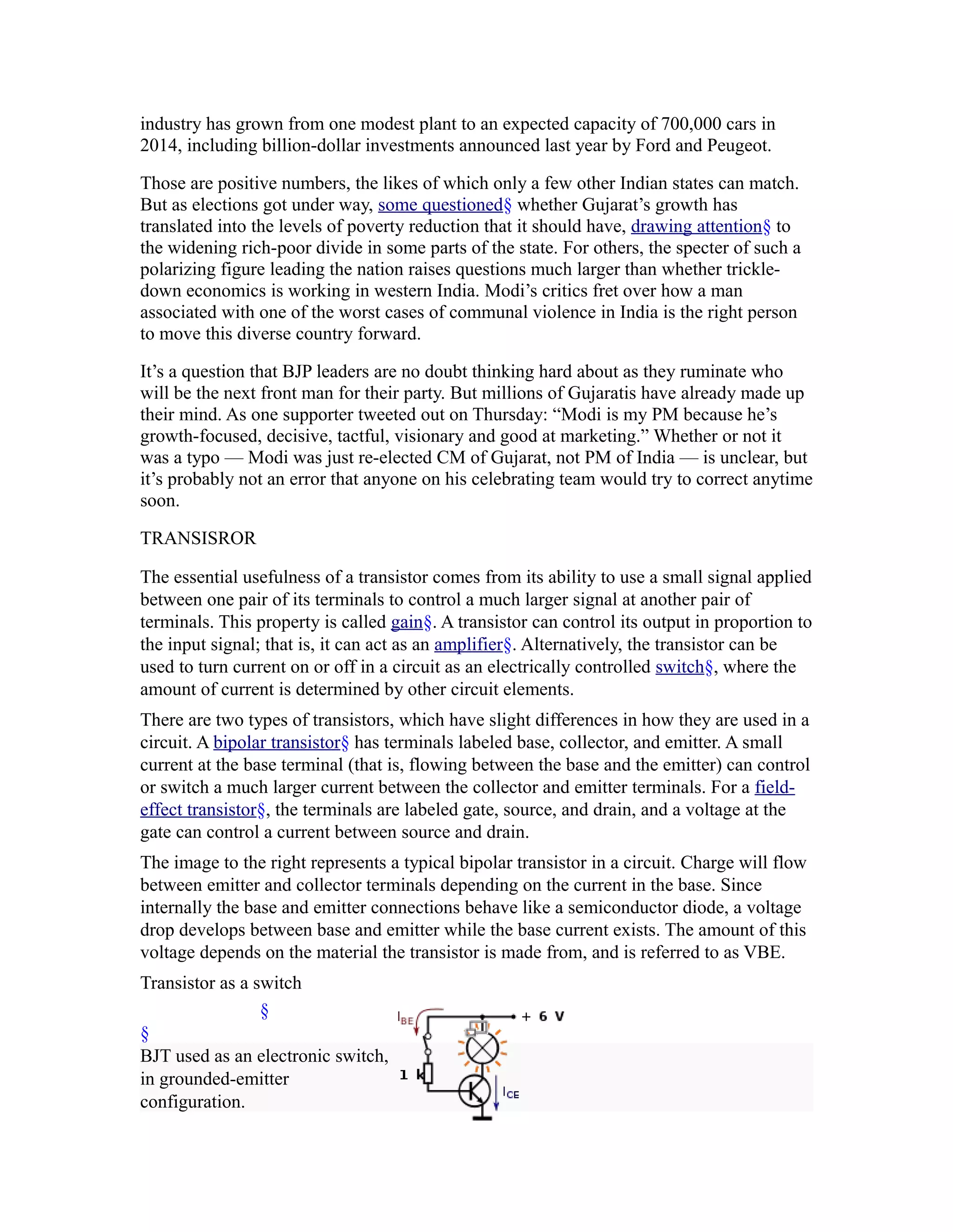 industry has grown from one modest plant to an expected capacity of 700,000 cars in
2014, including billion-dollar investments announced last year by Ford and Peugeot.

Those are positive numbers, the likes of which only a few other Indian states can match.
But as elections got under way, some questioned§ whether Gujarat’s growth has
translated into the levels of poverty reduction that it should have, drawing attention§ to
the widening rich-poor divide in some parts of the state. For others, the specter of such a
polarizing figure leading the nation raises questions much larger than whether trickle-
down economics is working in western India. Modi’s critics fret over how a man
associated with one of the worst cases of communal violence in India is the right person
to move this diverse country forward.

It’s a question that BJP leaders are no doubt thinking hard about as they ruminate who
will be the next front man for their party. But millions of Gujaratis have already made up
their mind. As one supporter tweeted out on Thursday: “Modi is my PM because he’s
growth-focused, decisive, tactful, visionary and good at marketing.” Whether or not it
was a typo — Modi was just re-elected CM of Gujarat, not PM of India — is unclear, but
it’s probably not an error that anyone on his celebrating team would try to correct anytime
soon.

TRANSISROR

The essential usefulness of a transistor comes from its ability to use a small signal applied
between one pair of its terminals to control a much larger signal at another pair of
terminals. This property is called gain§. A transistor can control its output in proportion to
the input signal; that is, it can act as an amplifier§. Alternatively, the transistor can be
used to turn current on or off in a circuit as an electrically controlled switch§, where the
amount of current is determined by other circuit elements.
There are two types of transistors, which have slight differences in how they are used in a
circuit. A bipolar transistor§ has terminals labeled base, collector, and emitter. A small
current at the base terminal (that is, flowing between the base and the emitter) can control
or switch a much larger current between the collector and emitter terminals. For a field-
effect transistor§, the terminals are labeled gate, source, and drain, and a voltage at the
gate can control a current between source and drain.
The image to the right represents a typical bipolar transistor in a circuit. Charge will flow
between emitter and collector terminals depending on the current in the base. Since
internally the base and emitter connections behave like a semiconductor diode, a voltage
drop develops between base and emitter while the base current exists. The amount of this
voltage depends on the material the transistor is made from, and is referred to as VBE.
Transistor as a switch
                 §
§
BJT used as an electronic switch,
in grounded-emitter
configuration.
 