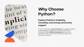 Python is known for its ease of learning and readability, making it
an ideal language for beginners. Its extensive libraries and
frameworks enable efficient development across various
applications, while a vibrant community offers support and
resources for all users.
Explore Python's simplicity,
versatility, and strong community
support
Why Choose
Python?
 