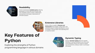 Key Features of
Python
Exploring the strengths of Python
programming language in various domains
Readability
Python emphasizes readable syntax, allowing
developers to write clear and concise code.
This readability leads to better collaboration
among teams and easier maintenance of
software projects.
Extensive Libraries
Python offers a wealth of libraries and
frameworks that simplify coding tasks. This
extensive support enables developers to focus
on problem-solving rather than spending time
on repetitive tasks.
Dynamic Typing
Python's dynamic typing allows for greater
flexibility in coding. Developers can write code
more efficiently without the need for explicit
type declarations, making it easier to prototype
and iterate.
 