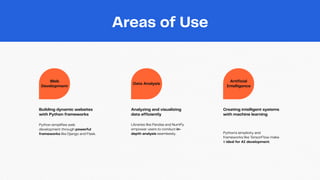 Web
Development
Data Analysis
Artificial
Intelligence
Building dynamic websites
with Python frameworks
Python simplifies web
development through powerful
frameworks like Django and Flask.
Analyzing and visualizing
data efficiently
Libraries like Pandas and NumPy
empower users to conduct in-
depth analysis seamlessly.
Creating intelligent systems
with machine learning
Python's simplicity and
frameworks like TensorFlow make
it ideal for AI development.
Areas of Use
 
