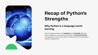 Python stands out due to its simplicity and versatility. Whether
you're a beginner or an experienced coder, its extensive libraries
and supportive community make it an ideal choice for developing a
variety of applications.
Why Python is a language worth
learning
Recap of Python’s
Strengths
 