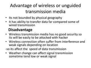 Advantage of wireless or unguided
transmission media
• Its not bounded by physical geography
• It has ability to transfer data far compared some of
wired transmission
Disadvantage
• Wireless transmission media has no good security so
its will be easily to be attacked with hacker
• Wireless connection often suffer from interference and
weak signals depending on location
-so its affect the speed of data transmission
• Weather change can affect signal transmission
sometime tend low or weak signal
 