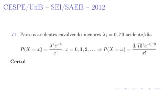 CESPE/UnB  SEI/SAEB  2012
71. Para os acidentes envolvendo menores λ1 = 0, 70 acidente/dia
P(X = x) =
λx
e−λ
x!
, x = 0, 1, 2, . . . ⇒ P(X = x) =
0, 70x
e−0,70
x!
Certo!
 