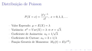 Distribuição de Poisson
P(X = x) =
λx
e−λ
x!
, x = 0, 1, 2, . . .
 Valor Esperado: µ = E(X) = λ
 Variância: σ2
= V ar(X) = λ ⇒ σ =
√
λ
 Coeciente de Assimetria: α3 = 1/
√
λ
 Coeciente de Curtose: α4 = 3 + 1/λ
 Função Geratriz de Momentos: MX(t) = E(etX
)
 