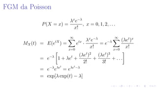 FGM da Poisson
P(X = x) =
λx
e−λ
x!
, x = 0, 1, 2, . . .
MX(t) = E(etX
) =
∞
x=0
etx
·
λx
e−λ
x!
= e−λ
∞
x=0
(λet
)x
x!
= e−λ
1 + λet
+
(λet
)2
2!
+
(λet
)3
3!
+ . . .
= e−λ
eλet
= eλet
−λ
= exp[λ exp(t) − λ]
 