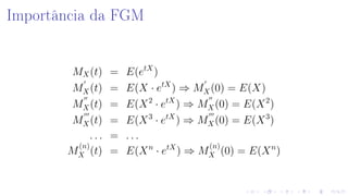 Importância da FGM
MX(t) = E(etX
)
MX(t) = E(X · etX
) ⇒ MX(0) = E(X)
MX(t) = E(X2
· etX
) ⇒ MX(0) = E(X2
)
MX(t) = E(X3
· etX
) ⇒ MX(0) = E(X3
)
. . . = . . .
M
(n)
X (t) = E(Xn
· etX
) ⇒ M
(n)
X (0) = E(Xn
)
 