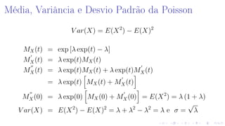 Média, Variância e Desvio Padrão da Poisson
V ar(X) = E(X2
) − E(X)2
MX(t) = exp [λ exp(t) − λ]
MX(t) = λ exp(t)MX(t)
MX(t) = λ exp(t)MX(t) + λ exp(t)MX(t)
= λ exp(t) MX(t) + MX(t)
MX(0) = λ exp(0) MX(0) + MX(0) = E(X2
) = λ (1 + λ)
V ar(X) = E(X2
) − E(X)2
= λ + λ2
− λ2
= λ e σ =
√
λ
 