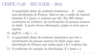 CESPE/UnB  SEI/SAEB  2012
A quantidade diária de acidentes domésticos  X  segue
uma distribuição de Poisson. Sabe-se que a média da variável
aleatória X é igual a 1 acidente por dia. Em 70% dessas
ocorrências de acidentes, há envolvimento de pessoas menores
de idade. A partir dessas informações, julgue os itens que se
seguem.
70. ln[P(X = 0)] = −1.
71. A quantidade diária de acidentes domésticos que têm o
envolvimento de pessoas menores de idade segue uma
distribuição de Poisson com média igual a 0, 7 acidente/dia.
72. O coeciente de variação da distribuição X é igual a 1.
 