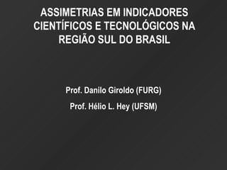 ASSIMETRIAS EM INDICADORES CIENTÍFICOS E TECNOLÓGICOS NA REGIÃO SUL DO BRASIL Prof. Danilo Giroldo (FURG) Prof. Hélio L. Hey (UFSM) 