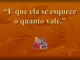 “ É que ela se esquece o quanto vale.” 