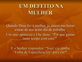 UM DEFEITO NA MULHER  Quando Deus fez a mulher, já estava nas horas extras de seu sexto dia de trabalho. Um anjo apareceu e Lhe disse: “Por que gastas tanto tempo com esta?"  E o Senhor respondeu: “Você viu minha “Folha de Especificações” para ela?" 