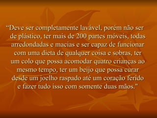 “ Deve ser completamente lavável, porém não ser de plástico, ter mais de 200 partes móveis, todas arredondadas e macias e ser capaz de funcionar com uma dieta de qualquer coisa e sobras, ter um colo que possa acomodar quatro crianças ao mesmo tempo, ter um beijo que possa curar desde um joelho raspado até um coração ferido e fazer tudo isso com somente duas mãos." 