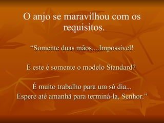 O anjo se maravilhou com os requisitos.   “ Somente duas mãos....Impossível! E este é somente o modelo Standard?   É muito trabalho para um só dia... Espere até amanhã para terminá-la, Senhor.” 