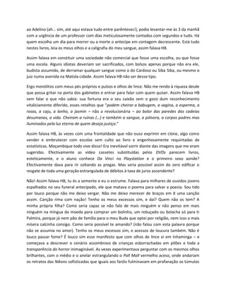 ao Adelino (ah… sim, até aqui estava tudo entre parênteses!), podia levantar-me às 3 da manhã
com a urgência de um professor com dias meticulosamente contados com segundos e tudo. Há
quem escolha um dia para morrer ou a morte o antecipe em contagem decrescente. Está tudo
nestes livros, leia os meus olhos e a caligrafia do meu sangue, assim falava HB.

Assim falava em constituir uma sociedade não comercial que fosse uma escolha, ou que fosse
uma escola. Alguns idiotas deveriam ser sacrificados, com bolsos apenas porque não era ele,
budista assumido, de derramar qualquer sangue como o do Cardoso ou Siba Siba, ou mesmo o
juiz numa avenida na Matola cidade. Assim falava HB não ser desse tipo.

Ergo monólitos com meus pés próprios e pulsos e olhos de lince. Não me rendo à riqueza desde
que possa gritar na porta dos gabinetes e entrar para falar com quem quiser. Assim falava HB
sem falar o que não sabia: sua fortuna era o seu caixão sem o gozo dum reconhecimento
vitaliciamente diferido, esses retalhos que “podem cheirar a babugem, a vagina, a esperma, a
rosas, a caju, a lanho, a jasmin – não a revolucionária – ao bolor das paredes das cadeias
desumanas, a vida. Cheiram a ruínas (…) e também a sangue, a pólvora, a corpos podres mas
iluminados pela luz eterna de quem deseja justiça.”

Assim falava HB, às vezes com uma frontalidade que não ouso exprimir em clone, algo como
vender e embrutecer com escolas sem culto ao livro e engenhosamente requintadas de
estatísticas. Moçambique todo vive disso! Era inevitável sorrir diante das imagens que me eram
sugeridas. Efectivamente as vídeo cassetes substituídas pelos DVDs parecem livros,
esteticamente, e o aluno conhece Da Vinci no Playstation e o primeiro sexo aonde?
Efectivamente dava para rir soltando as pregas. Mas seria possível assim do zero edificar o
resgate de toda uma geração estrangulada de débitos à taxa de juros ascendente?

Não! Assim falava HB, tu és a semente e eu o estrume. Falava para milhares de ouvidos jovens
espalhados no seu funeral antecipado, ele que matava o poema para salvar a poesia. Sou tido
por louco porque não me deixo vergar. Não me deixo merecer de braços em X uma canção
assim. Canção rima com nação! Tenho os meus excessos sim, e daí? Quem não os tem? A
minha própria filha? Como seria capaz se não falo de mais ninguém e não penso em mais
ninguém na míngua da moeda para comprar um bolinho, um rebuçado ou bolacha só para ti
Palmira, porque já nem pão de família para o meu Buda que optei por religião, nem isso a mais
mísera calcinha consigo. Como seria possível te amando? (não falou com esta palavra porque
não se assumia no amor). Tenho os meus excessos sim, e acessos de loucura também. Não é
louco passar fome? É louco sim esse manifesto que com olhos de lince vi em Inhaminga – e
começava a descrever o cenário assombroso de crianças esborrachadas em pilões e toda a
transparência do horror inimaginável. As vezes experimentava perguntar com os mesmos olhos
brilhantes, com o médio e o anelar estrangulando o Pall Mall vermelho aceso, onde andariam
os retratos das Nikons sofisticadas que iguais aos faróis fulminavam em profanação os túmulos
 