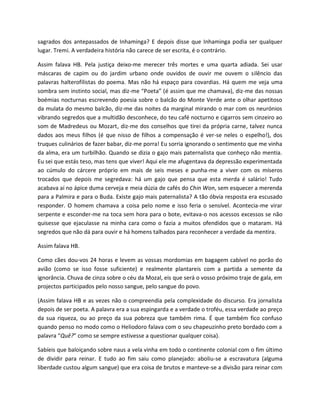 sagrados dos antepassados de Inhaminga? E depois disse que Inhaminga podia ser qualquer
lugar. Tremi. A verdadeira história não carece de ser escrita, é o contrário.

Assim falava HB. Pela justiça deixo-me merecer três mortes e uma quarta adiada. Sei usar
máscaras de capim ou do jardim urbano onde ouvidos de ouvir me ouvem o silêncio das
palavras halterofilistas do poema. Mas não há espaço para covardias. Há quem me veja uma
sombra sem instinto social, mas diz-me “Poeta” (é assim que me chamava), diz-me das nossas
boémias nocturnas escrevendo poesia sobre o balcão do Monte Verde ante o olhar apetitoso
da mulata do mesmo balcão, diz-me das noites da marginal mirando o mar com os neurónios
vibrando segredos que a multidão desconhece, do teu café nocturno e cigarros sem cinzeiro ao
som de Madredeus ou Mozart, diz-me dos conselhos que tirei da própria carne, talvez nunca
dados aos meus filhos (é que nisso de filhos a compensação é ver-se neles o espelho!), dos
truques culinários de fazer babar, diz-me porra! Eu sorria ignorando o sentimento que me vinha
da alma, era um turbilhão. Quando se dizia o gajo mais paternalista que conheço não mentia.
Eu sei que estás teso, mas tens que viver! Aqui ele me afugentava da depressão experimentada
ao cúmulo do cárcere próprio em mais de seis meses e punha-me a viver com os míseros
trocados que depois me segredava: há um gajo que pensa que esta merda é salário! Tudo
acabava aí no ápice duma cerveja e meia dúzia de cafés do Chin Won, sem esquecer a merenda
para a Palmira e para o Buda. Existe gajo mais paternalista? A tão óbvia resposta era escusado
responder. O homem chamava a coisa pelo nome e isso feria o sensível. Acontecia-me virar
serpente e esconder-me na toca sem hora para o bote, evitava-o nos acessos excessos se não
quisesse que ejaculasse na minha cara como o fazia a muitos ofendidos que o mataram. Há
segredos que não dá para ouvir e há homens talhados para reconhecer a verdade da mentira.

Assim falava HB.

Como cães dou-vos 24 horas e levem as vossas mordomias em bagagem cabível no porão do
avião (como se isso fosse suficiente) e realmente plantareis com a partida a semente da
ignorância. Chuva de cinza sobre o céu da Mozal, eis que será o vosso próximo traje de gala, em
projectos participados pelo nosso sangue, pelo sangue do povo.

(Assim falava HB e as vezes não o compreendia pela complexidade do discurso. Era jornalista
depois de ser poeta. A palavra era a sua espingarda e a verdade o troféu, essa verdade ao preço
da sua riqueza, ou ao preço da sua pobreza que também rima. É que também fico confuso
quando penso no modo como o Heliodoro falava com o seu chapeuzinho preto bordado com a
palavra “Quê?” como se sempre estivesse a questionar qualquer coisa).

Sabíeis que baloiçando sobre naus a vela vinha em todo o continente colonial com o fim último
de dividir para reinar. E tudo ao fim saiu como planejado: aboliu-se a escravatura (alguma
liberdade custou algum sangue) que era coisa de brutos e manteve-se a divisão para reinar com
 