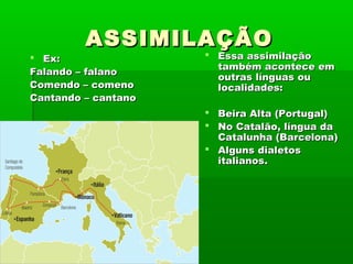 ASSIMILAÇÃO

 Ex:
Falando – falano
Comendo – comeno
Cantando – cantano

 Essa assimilação
também acontece em
outras línguas ou
localidades:
 Beira Alta (Portugal)
 No Catalão, língua da
Catalunha (Barcelona)
 Alguns dialetos
italianos.

 